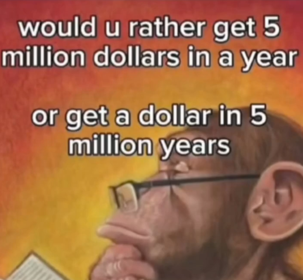 would u rather get 5 million dollars in a year 

or get a dollar in 5 million years 