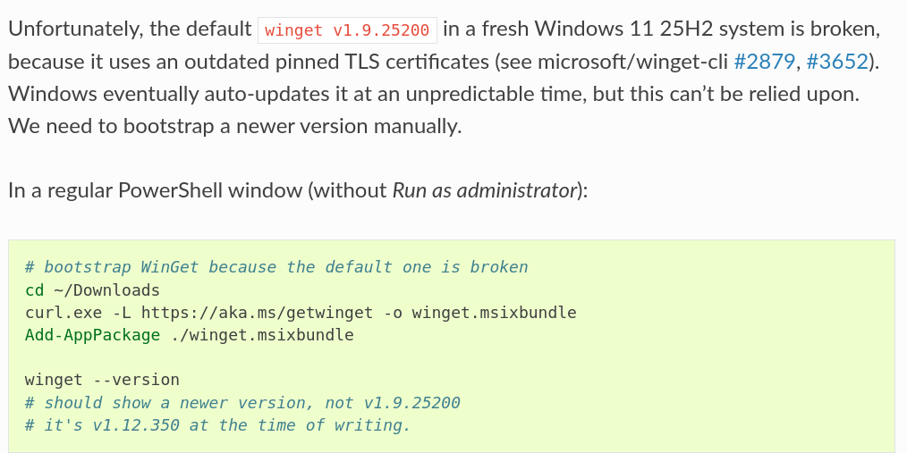 Unfortunately, the default ``winget v1.9.25200`` in a fresh Windows 11 25H2
system is broken, because it uses an outdated pinned TLS certificates
(see microsoft/winget-cli
`#2879 <https://github.com/microsoft/winget-cli/issues/2879>`_,
`#3652 <https://github.com/microsoft/winget-cli/issues/3652>`_).
Windows eventually auto-updates it at an
unpredictable time, but this can't be relied upon. We need to bootstrap a
newer version manually.
In a regular PowerShell window (without *Run as administrator*):
.. code-block:: powershell
# bootstrap WinGet because the default one is broken
cd ~/Downloads
curl.exe -L https://aka.ms/getwinget -o winget.msixbundle
Add-AppPackage ./winget.msixbundle
winget --version
# should show a newer version, not v1.9.25200
# it's v1.12.350 at the time of writing.