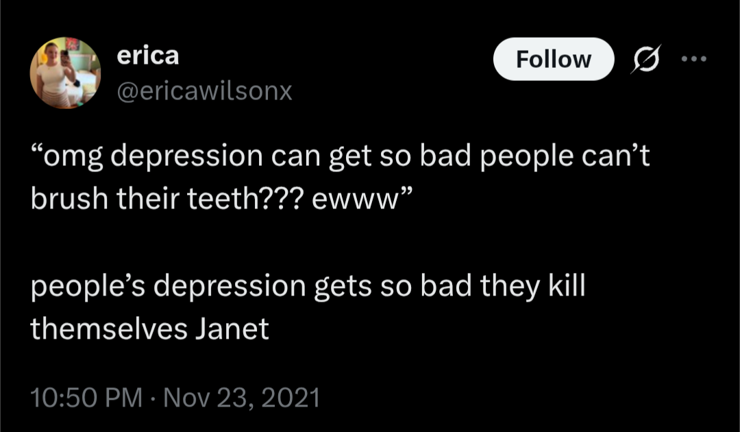 @ericawilsonx

"omg depression can get so bad people can't brush their teeth??? ewww"

people's depression gets so bad they kill themselves Janet
