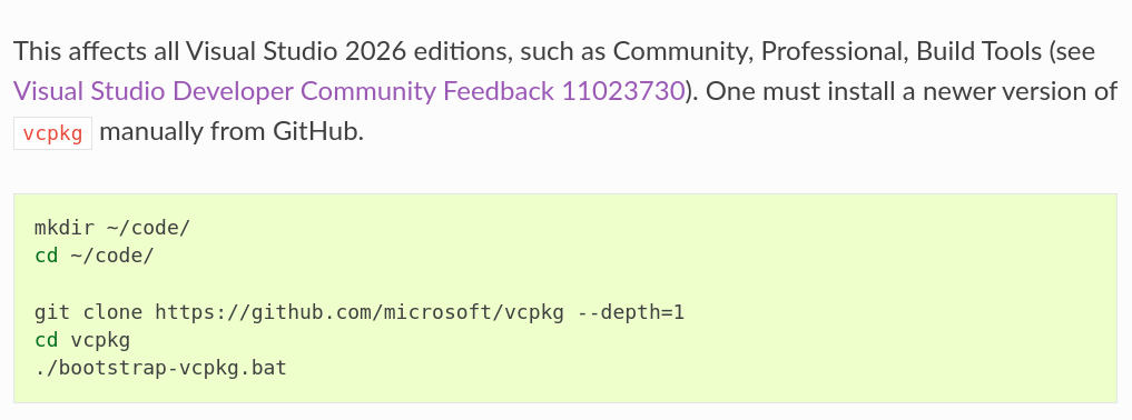 This affects
all Visual Studio 2026 editions, such as Community, Professional, Build Tools
(see
`Visual Studio Developer Community Feedback 11023730
<https://developercommunity.visualstudio.com/t/vcpkg-could-not-locate-a-complete-Visua/11023730>`_).
One must install a newer version of ``vcpkg`` manually from GitHub.
.. code-block:: powershell
mkdir ~/code/
cd ~/code/
git clone https://github.com/microsoft/vcpkg --depth=1
cd vcpkg
./bootstrap-vcpkg.bat