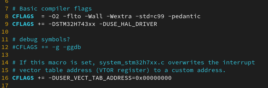 # Basic compiler flags
CFLAGS = -O2 -flto -Wall -Wextra -std=c99 -pedantic
CFLAGS += -DSTM32H743xx -DUSE_HAL_DRIVER
# debug symbols?
#CFLAGS += -g -ggdb
# If this macro is set, system_stm32h7xx.c overwrites the interrupt
# vector table address (VTOR register) to a custom address.
CFLAGS += -DUSER_VECT_TAB_ADDRESS=0x00000000