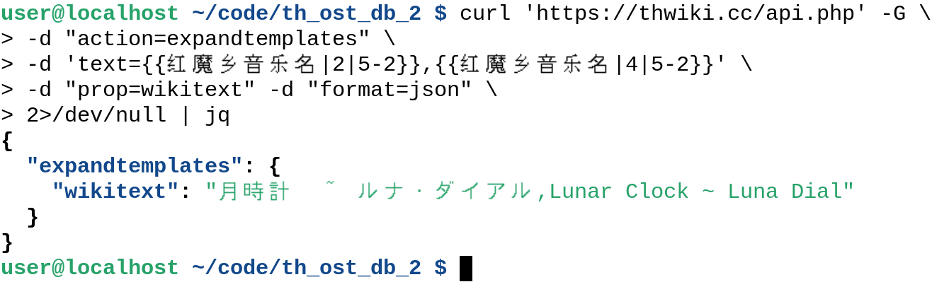 user@localhost ~/code/th_ost_db_2 $ curl 'https://thwiki.cc/api.php' -G \
> -d "action=expandtemplates" \
> -d 'text={{红魔乡音乐名|2|5-2}},{{红魔乡音乐名|4|5-2}}' \
> -d "prop=wikitext" -d "format=json" \
> 2>/dev/null | jq
{
"expandtemplates": {
"wikitext": "月時計 ~ ルナ・ダイアル,Lunar Clock ~ Luna Dial"
}
}
user@localhost ~/code/th_ost_db_2 $