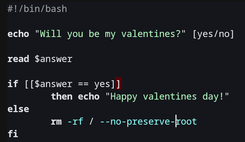 code which prompts user "Will you be my valentine?"
then waits for yes/no answer. If user says yes it outs "Happyalentines day", otherwise it recursively deletes their filesystem