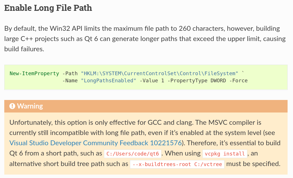 Enable Long File Path
~~~~~~~~~~~~~~~~~~~~~~
By default, the Win32 API limits the maximum file path to 260 characters, however,
building large C++ projects such as Qt 6 can generate longer paths that exceed the
upper limit, causing build failures.
.. code-block:: powershell
New-ItemProperty -Path "HKLM:\SYSTEM\CurrentControlSet\Control\FileSystem" `
-Name "LongPathsEnabled" -Value 1 -PropertyType DWORD -Force
.. warning::
Unfortunately, this option is only effective for GCC and clang. The
MSVC compiler is currently still incompatible with long file path, even
if it's enabled at the system level (see
`Visual Studio Developer Community Feedback 10221576
<https://developercommunity.visualstudio.com/t/compiler-cant-find-source-file-in-path/10221576>`_).
Therefore, it's essential to build Qt 6 from a short path, such as ``C:/Users/code/qt6``.
When using ``vcpkg install``, an alternative short build tree path such as
``--x-buildtrees-root C:/vctree`` must be specified.