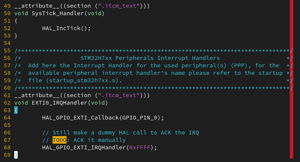 __attribute__((section (".itcm_text")))
void SysTick_Handler(void)
{
HAL_IncTick();
}
/******************************************************************************/
/* STM32H7xx Peripherals Interrupt Handlers */
/* Add here the Interrupt Handler for the used peripheral(s) (PPP), for the */
/* available peripheral interrupt handler's name please refer to the startup */
/* file (startup_stm32h7xx.s). */
/******************************************************************************/
__attribute__((section (".itcm_text")))
void EXTI0_IRQHandler(void)
{
HAL_GPIO_EXTI_Callback(GPIO_PIN_0);
// Still make a dummy HAL call to ACK the IRQ
// TODO: ACK it manually
HAL_GPIO_EXTI_IRQHandler(0xFFFF);
}