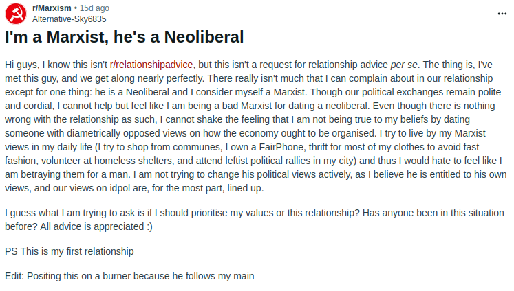alt text: screenshot of a reddit post from r/Marxism
r/Marxism • 15d ago
Alternative-Sky6835
I'm a Marxist, he's a Neoliberal
Hi guys, I know this isn't r/relationshipadvice, but this isn't a request for relationship advice per se. The thing is, I've met this guy, and we get along nearly perfectly. There really isn't much that I can complain about in our relationship except for one thing: he is a Neoliberal and I consider myself a Marxist. Though our political exchanges remain polite and cordial, I cannot help but feel like I am being a bad Marxist for dating a neoliberal. Even though there is nothing wrong with the relationship as such, I cannot shake the feeling that I am not being true to my beliefs by dating someone with diametrically opposed views on how the economy ought to be organised. I try to live by my Marxist views in my daily life (I try to shop from communes, I own a FairPhone, thrift for most of my clothes to avoid fast fashion, volunteer at homeless shelters, and attend leftist political rallies in my city) and thus I would hate to feel like I am betraying them for a man. I am not trying to change his political views actively, as I believe he is entitled to his own views, and our views on idpol are, for the most part, lined up.
I guess what I am trying to ask is if I should prioritise my values or this relationship? Has anyone been in this situation before? All advice is appreciated :)
PS This is my first relationship
Edit: Posting this on a burner because he follows my main
