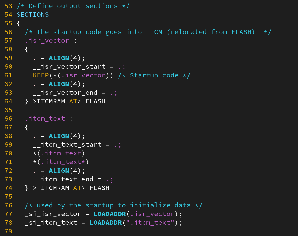 /* Define output sections */
SECTIONS
{
/* The startup code goes into ITCM (relocated from FLASH) */
.isr_vector :
{
. = ALIGN(4);
__isr_vector_start = .;
KEEP(*(.isr_vector)) /* Startup code */
. = ALIGN(4);
__isr_vector_end = .;
} >ITCMRAM AT> FLASH
.itcm_text :
{
. = ALIGN(4);
__itcm_text_start = .;
*(.itcm_text)
*(.itcm_text*)
. = ALIGN(4);
__itcm_text_end = .;
} > ITCMRAM AT> FLASH
/* used by the startup to initialize data */
_si_isr_vector = LOADADDR(.isr_vector);
_si_itcm_text = LOADADDR(".itcm_text");