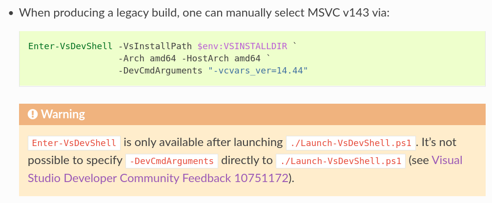- When producing a legacy build, one can manually select MSVC v143 via:
.. code-block:: powershell
Enter-VsDevShell -VsInstallPath $env:VSINSTALLDIR `
-Arch amd64 -HostArch amd64 `
-DevCmdArguments "-vcvars_ver=14.44"
.. warning::
``Enter-VsDevShell`` is only available after launching
``./Launch-VsDevShell.ps1``. It's not possible to specify
``-DevCmdArguments`` directly to ``./Launch-VsDevShell.ps1``
(see
`Visual Studio Developer Community Feedback 10751172
<https://developercommunity.visualstudio.com/t/Set-the-toolset-version-with-Launch-VsDe/10751172>`_).