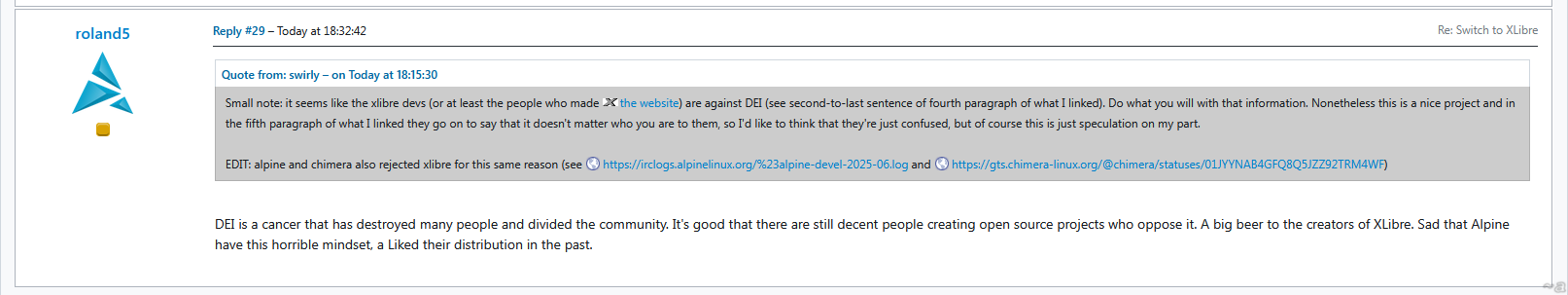 roland5 on the Artix bulletin linked in the original post: "DEI is a cancer that has destroyed many people and divided the community. It's good that there are still decent people creating open source projects who oppose it. A big beer to the creators of XLibre. Sad that Alpine have this horrible mindset, a Liked their distribution in the past. "