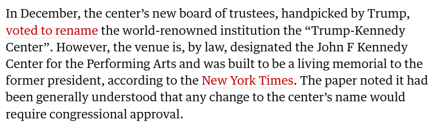 In December, the centerโs new board of trustees, handpicked by Trump, voted to rename the world-renowned institution the โTrump-Kennedy Centerโ. However, the venue is, by law, designated the John F Kennedy Center for the Performing Arts and was built to be a living memorial to the former president, according to the New York Times. The paper noted it had been generally understood that any change to the centerโs name would require congressional approval.