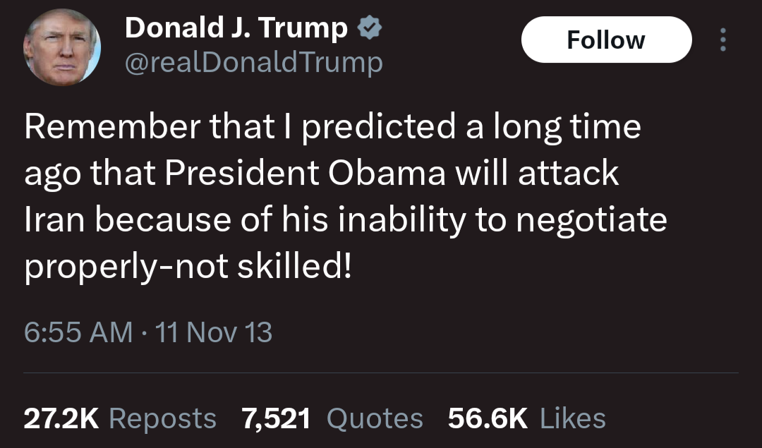 @realDonaldTrump

Follow

Remember that I predicted a long time ago that President Obama will attack Iran because of his inability to negotiate properly-not skilled!

6:55 AM 11 Nov 13